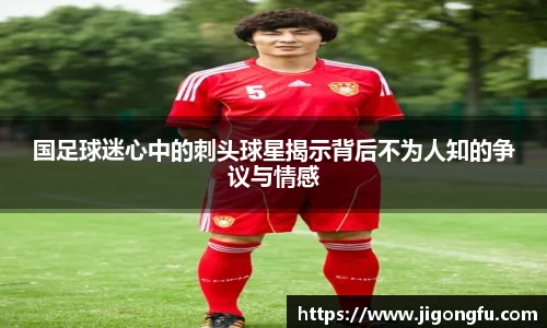 国足球迷心中的刺头球星揭示背后不为人知的争议与情感